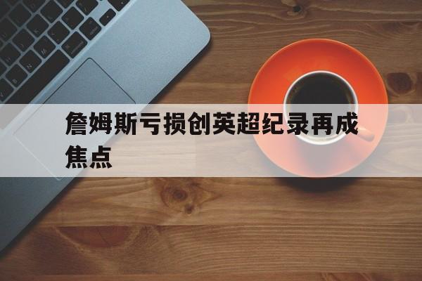 詹姆斯亏损创英超纪录再成焦点的简单介绍|金年会app